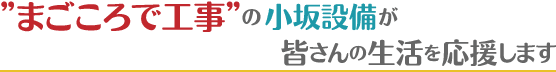 “まごころで工事”の小坂設備が皆さんの生活を応援します